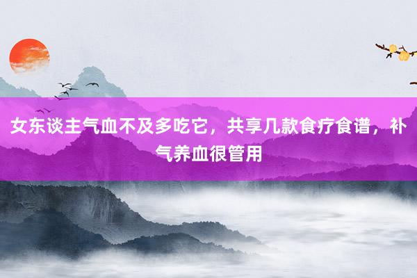女东谈主气血不及多吃它，共享几款食疗食谱，补气养血很管用